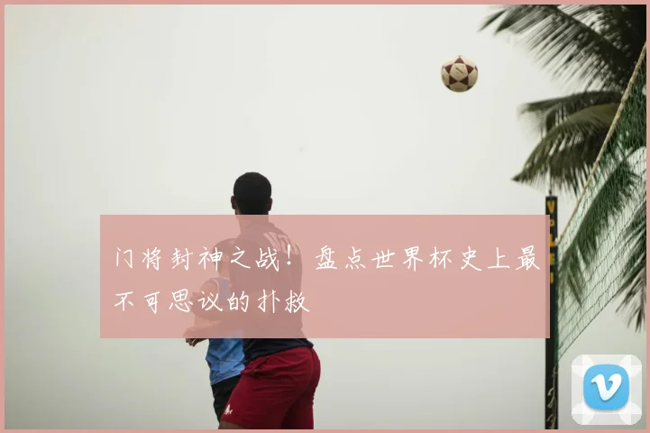 门将封神之战！盘点世界杯史上最不可思议的扑救