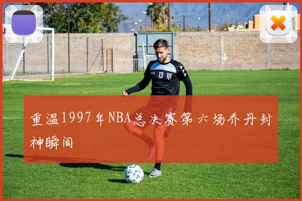 重温1997年NBA总决赛第六场乔丹封神瞬间