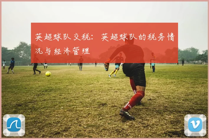 英超球队交税:英超球队的税务情况与经济管理