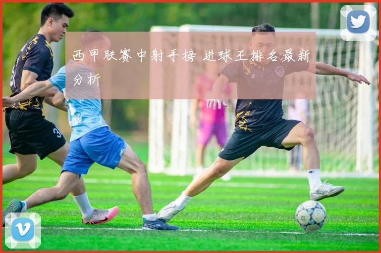 西甲联赛中射手榜 进球王排名最新分析